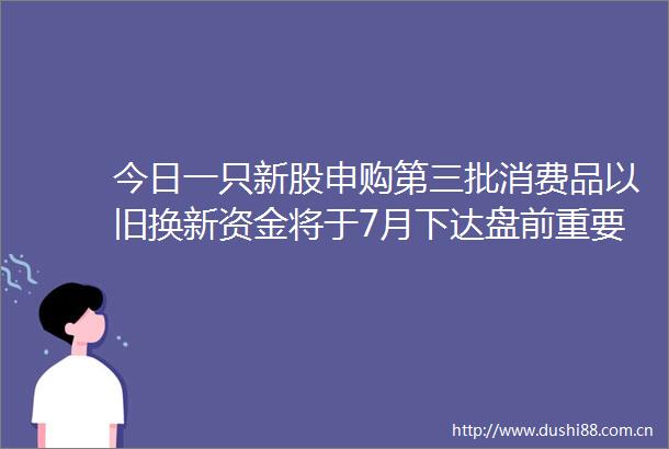 今日一只新股申购第三批消费品以旧换新资金将于7月下达盘前重要消息一览