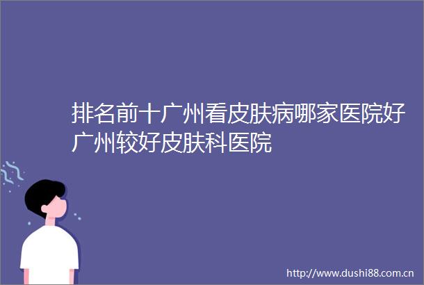 排名前十广州看皮肤病哪家医院好广州较好皮肤科医院