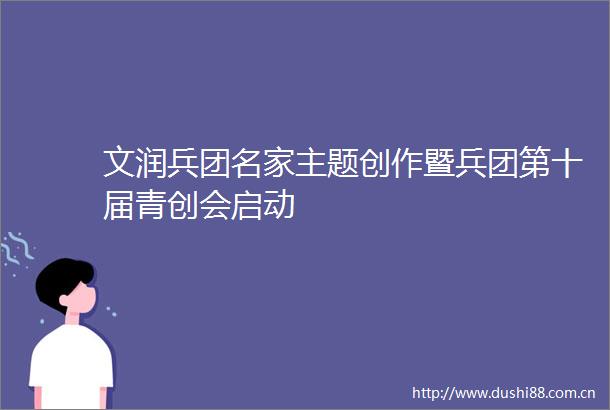 文润兵团名家主题创作暨兵团第十届青创会启动