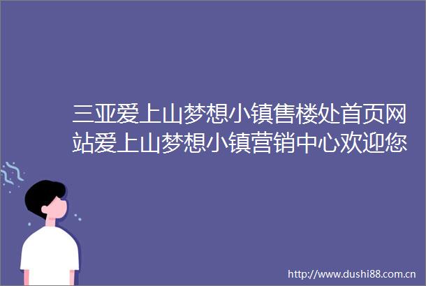 三亚爱上山梦想小镇售楼处首页网站爱上山梦想小镇营销中心欢迎您楼盘详情最新价格户型配套最新售楼处