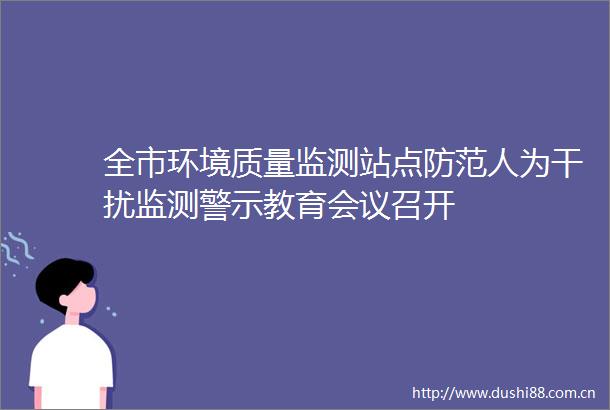 全市环境质量监测站点防范人为干扰监测警示教育会议召开