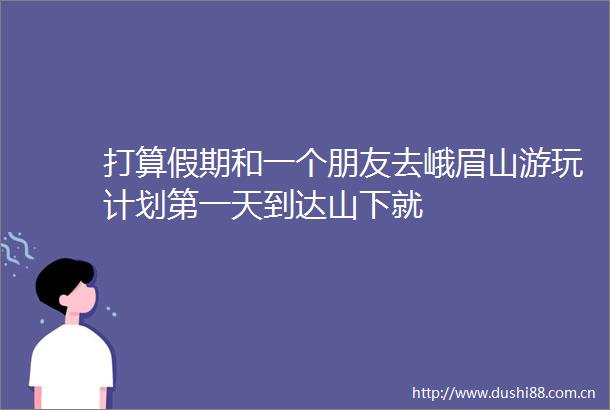 打算假期和一个朋友去峨眉山游玩计划第一天到达山下就