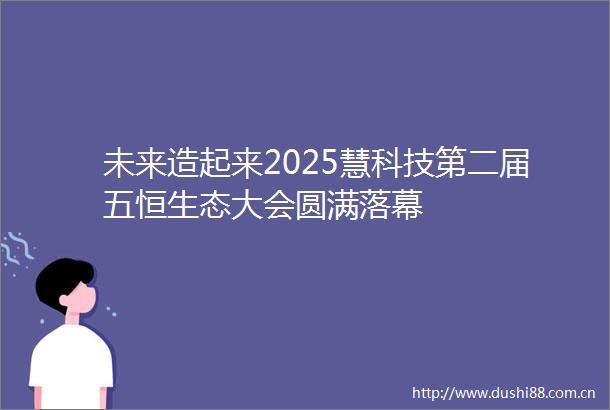 未来造起来2025慧科技第二届五恒生态大会圆满落幕