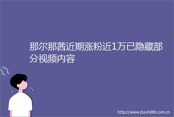 那尔那茜近期涨粉近1万已隐藏部分视频内容