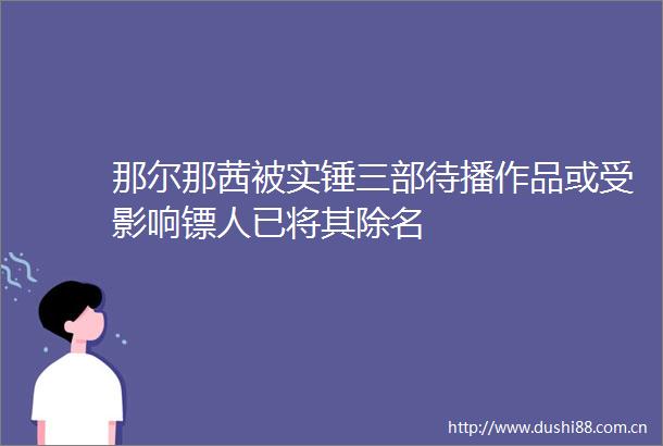 那尔那茜被实锤三部待播作品或受影响镖人已将其除名