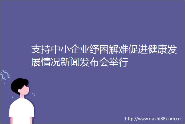 支持中小企业纾困解难促进健康发展情况新闻发布会举行