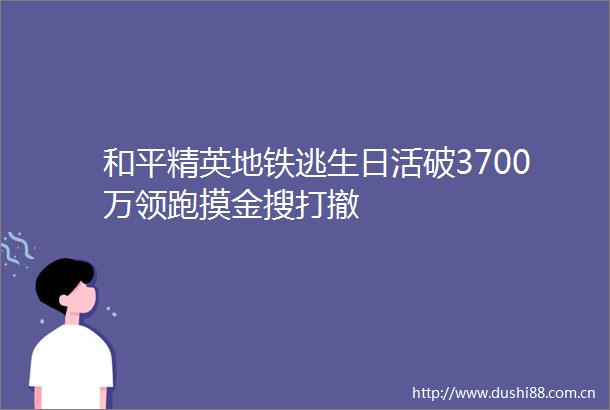 和平精英地铁逃生日活破3700万领跑摸金搜打撤