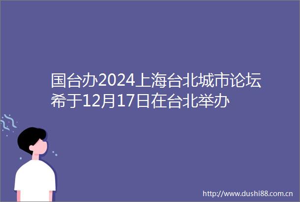 国台办2024上海台北城市论坛希于12月17日在台北举办