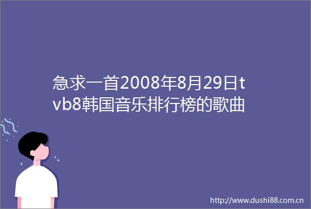 急求一首2008年8月29日tvb8韩国音乐排行榜的歌曲