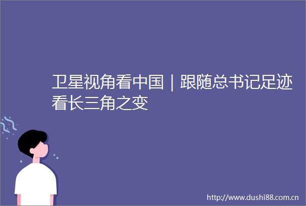 卫星视角看｜跟随总书记足迹看长三角之变