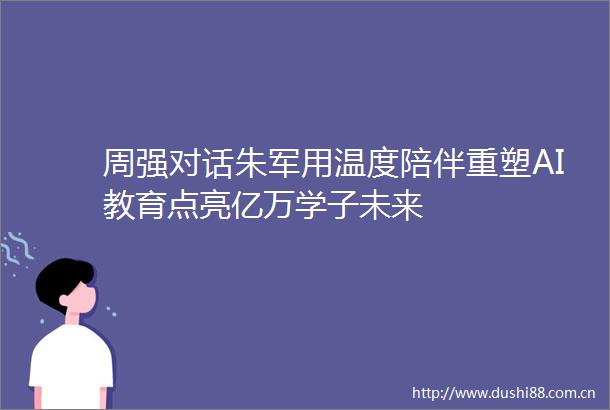 周强对话朱军用温度陪伴重塑AI教育点亮亿万学子未来