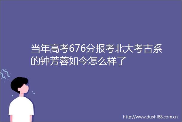 当年高考676分报考北大考古系的钟芳蓉如今怎么样了