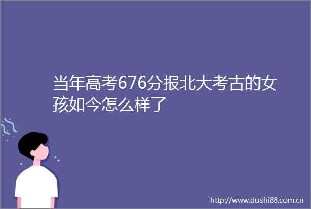 当年高考676分报北大考古的女孩如今怎么样了