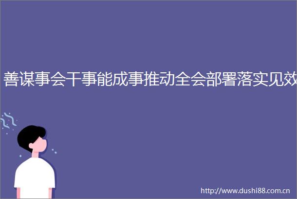 善谋事会干事能成事推动全会部署落实见效