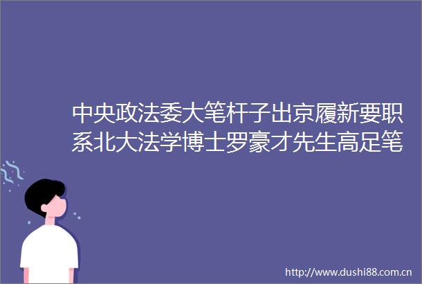 中央政法委大笔杆子出京履新要职系北大法学博士罗豪才先生高足笔下功夫十分了得