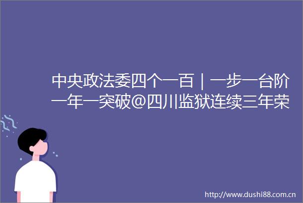 中央政法委四个一百｜一步一台阶一年一突破＠四川监狱连续三年荣登榜单
