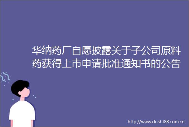 华纳药厂自愿披露关于子公司原料药获得上市申请批准通知书的公告内容摘要