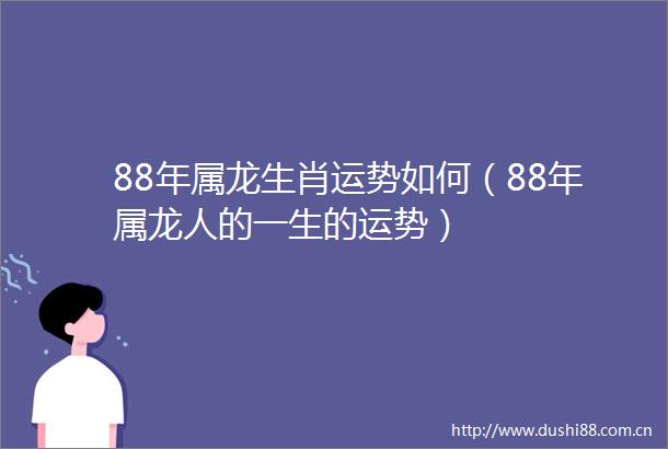 88年属龙生肖运势如何（88年属龙人的一生的运势）