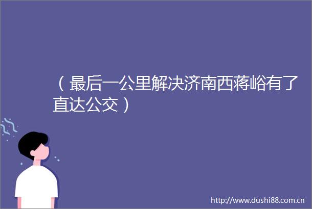 （最后一公里解决济南西蒋峪有了直达公交）