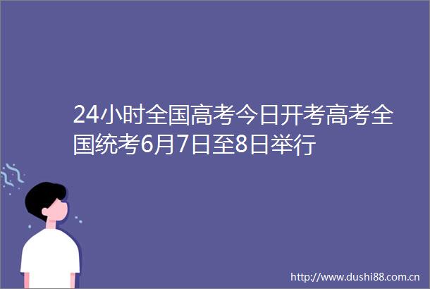 24小时全国高考今日开考高考全国统考6月7日至8日举行