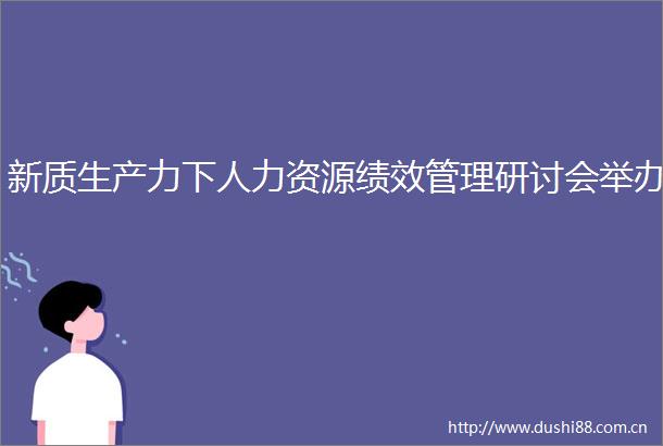 新质生产力下人力资源绩效管理研讨会举办
