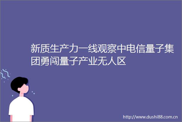 新质生产力一线观察中电信量子集团勇闯量子产业无人区