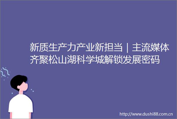 新质生产力产业新担当｜主流媒体齐聚松山湖科学城解锁发展密码