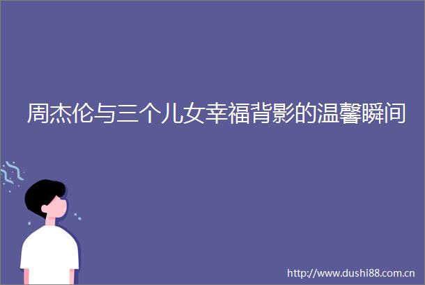 周杰伦与三个儿女幸福背影的温馨瞬间
