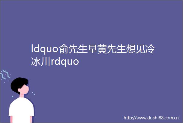 ldquo俞先生早黄先生想见冷冰川rdquo