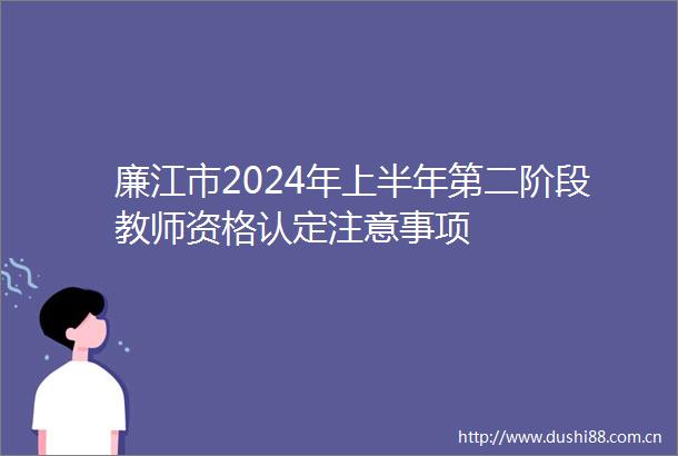 廉江市2024年上半年第二阶段教师资格认定注意事项