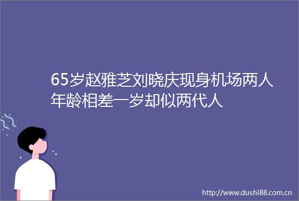 65岁赵雅芝刘晓庆现身机场两人年龄相差一岁却似两代人