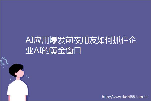 AI应用爆发前夜用友如何抓住企业AI的黄金窗口