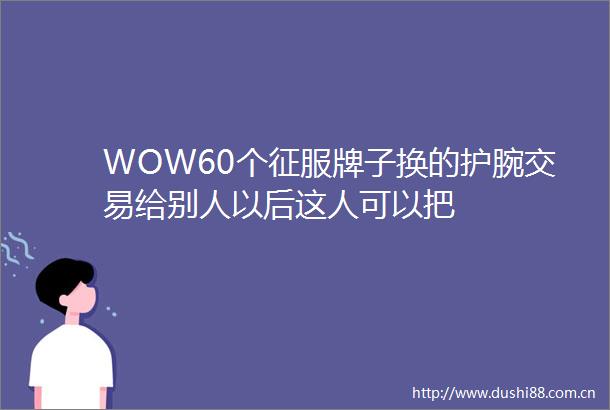WOW60个征服牌子换的护腕交易给别人以后这人可以把