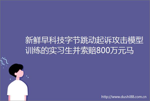 新鲜早科技字节跳动起诉攻击模型训练的实习生并索赔800万元马斯克宣布xai将创立AI游戏工作室紫光展锐获近20亿元增资