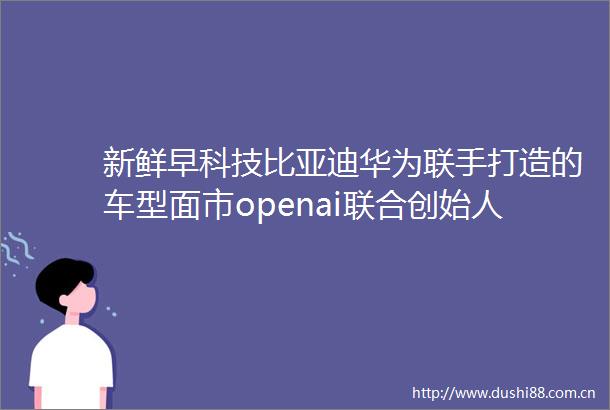 新鲜早科技比亚迪华为联手打造的车型面市openai联合创始人布罗克曼宣布回归多款大国重器在电商平台成交