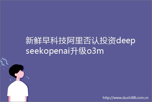 新鲜早科技阿里否认投资deepseekopenai升级o3mini思维链亚马逊将为AI支出1000亿美元