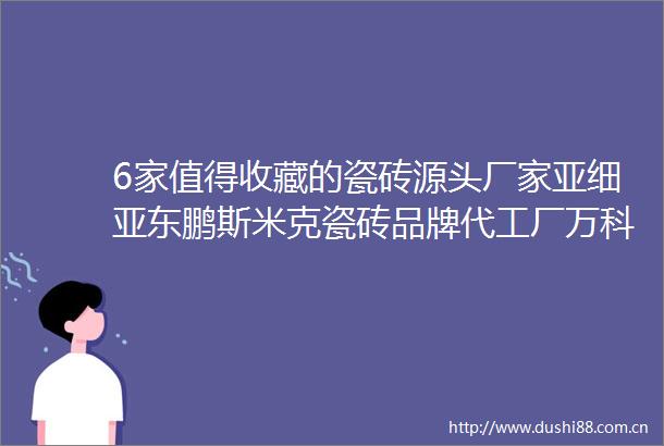 6家值得收藏的瓷砖源头厂家亚细亚东鹏斯米克瓷砖品牌代工厂万科绿地恒大万达供应商装修的看过来
