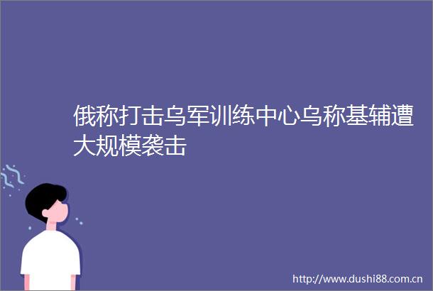 俄称打击乌军训练中心乌称基辅遭大规模袭击