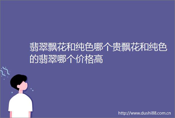 翡翠飘花和纯色哪个贵飘花和纯色的翡翠哪个价格高