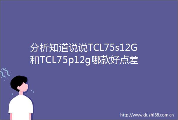 分析知道说说TCL75s12G和TCL75p12g哪款好点差别是什么不吹不黑买前必看