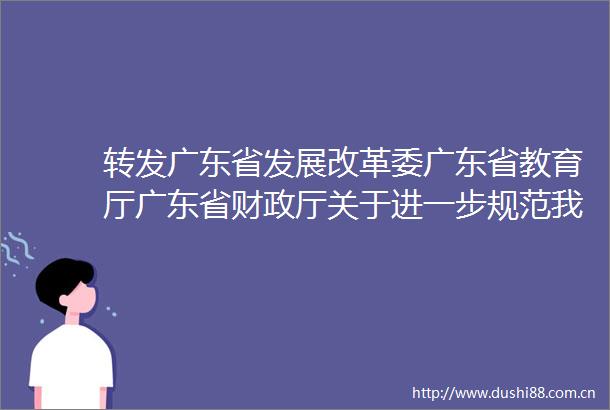 转发广东省发展改革委广东省教育厅广东省财政厅关于进一步规范我省中小学教育收费管理的通知
