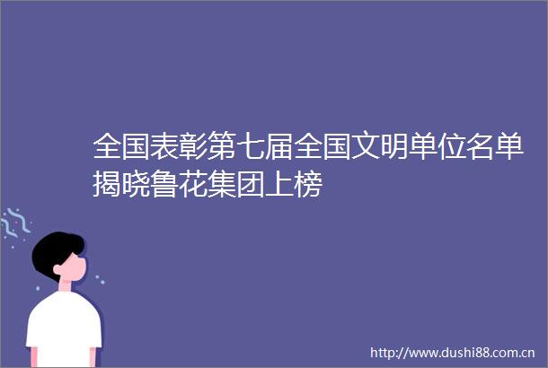 全国表彰第七届全国文明单位名单揭晓鲁花集团上榜