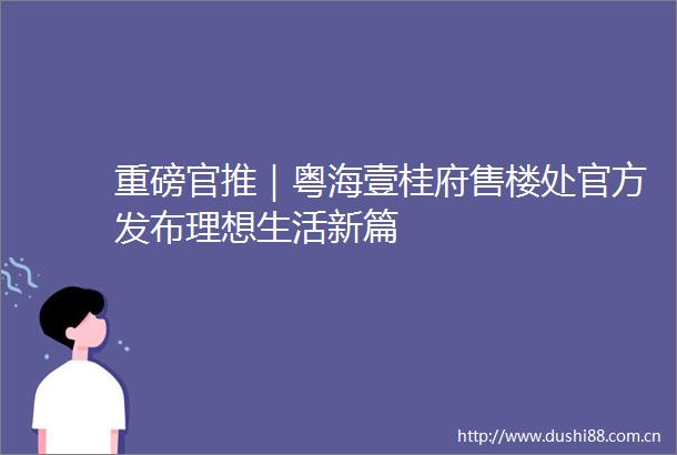 重磅官推｜粤海壹桂府售楼处官方发布理想生活新篇