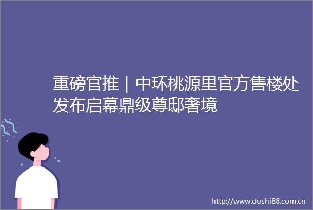 重磅官推｜中环桃源里官方售楼处发布启幕鼎级尊邸奢境