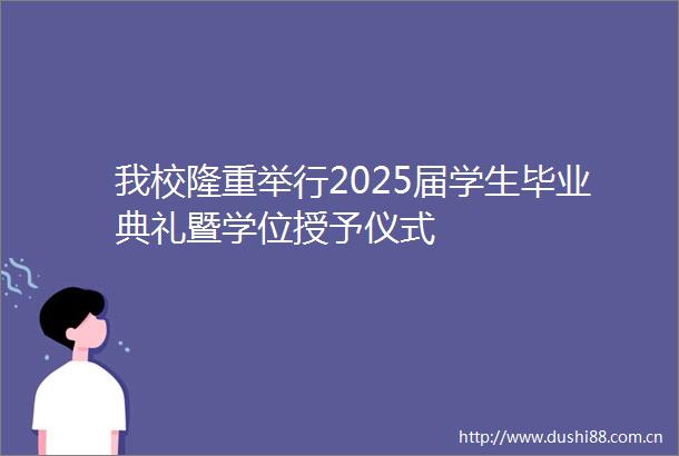我校隆重举行2025届学生毕业典礼暨学位授予仪式