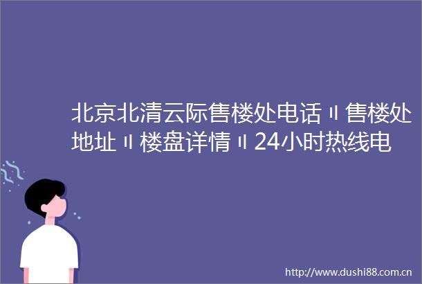 北京北清云际售楼处电话〢售楼处地址〢楼盘详情〢24小时热线电话