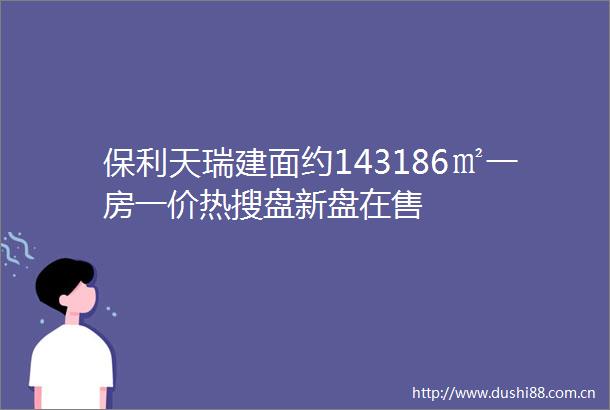 保利天瑞建面约143186㎡一房一价热搜盘新盘在售