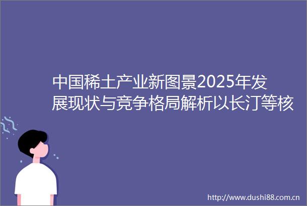 稀土产业新图景2025年发展现状与竞争格局解析以长汀等核心产区为例