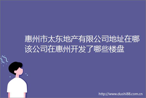 惠州市太东地产有限公司地址在哪该公司在惠州开发了哪些楼盘