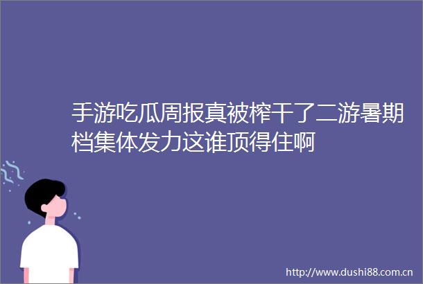 手游吃瓜周报真被榨干了二游暑期档集体发力这谁顶得住啊